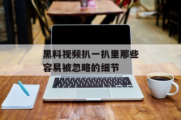 黑料视频扒一扒里那些容易被忽略的细节