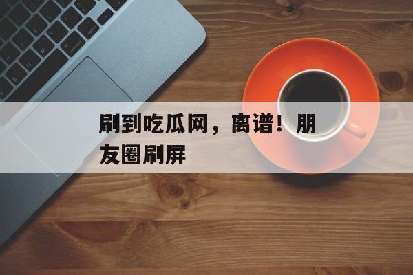 刷到吃瓜网，离谱！朋友圈刷屏