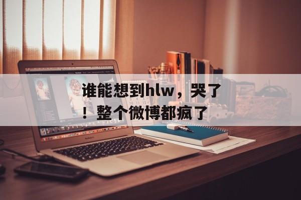 谁能想到hlw，哭了！整个微博都疯了