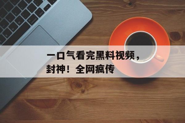 一口气看完黑料视频，封神！全网疯传